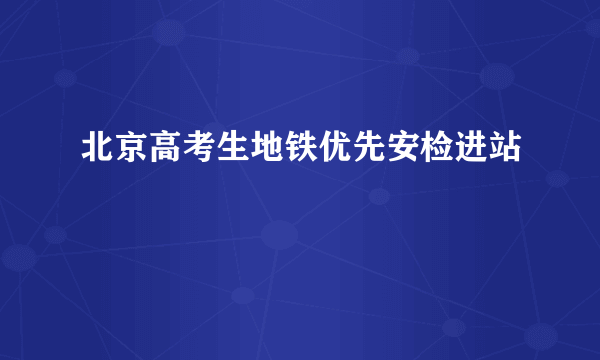 北京高考生地铁优先安检进站