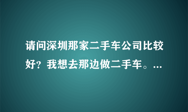 请问深圳那家二手车公司比较好？我想去那边做二手车。谢谢呢！