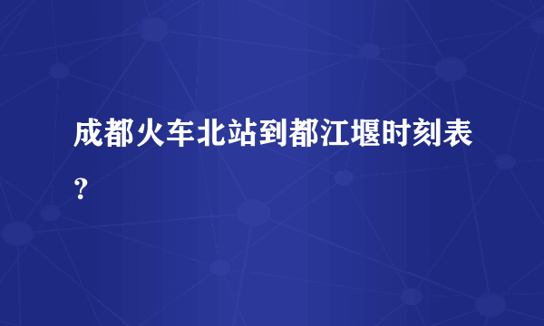 成都火车北站到都江堰时刻表？