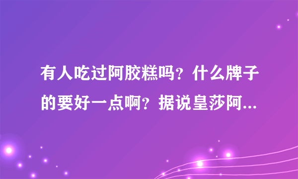 有人吃过阿胶糕吗？什么牌子的要好一点啊？据说皇莎阿胶糕很好，是真的吗？？