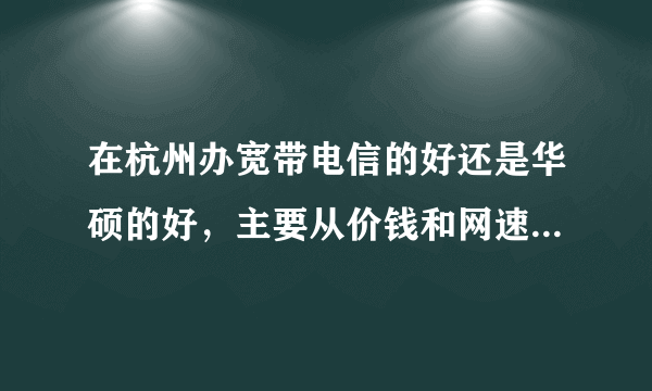 在杭州办宽带电信的好还是华硕的好，主要从价钱和网速上比，哪个性价比高