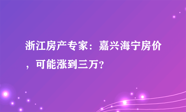 浙江房产专家：嘉兴海宁房价，可能涨到三万？