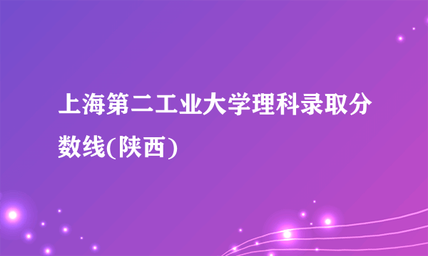 上海第二工业大学理科录取分数线(陕西)