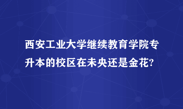 西安工业大学继续教育学院专升本的校区在未央还是金花?