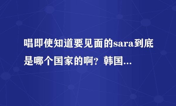 唱即使知道要见面的sara到底是哪个国家的啊？韩国的还是泰国的？