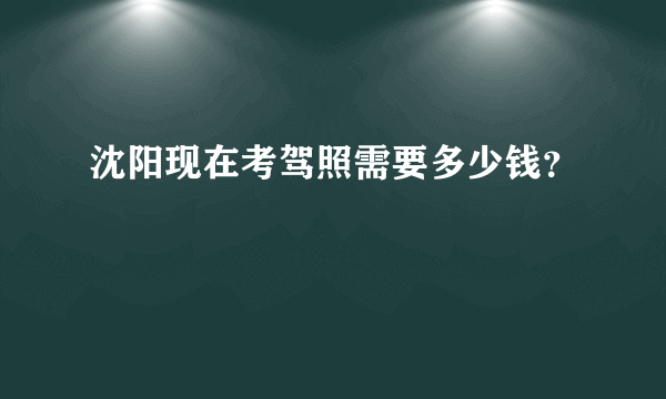 沈阳现在考驾照需要多少钱？