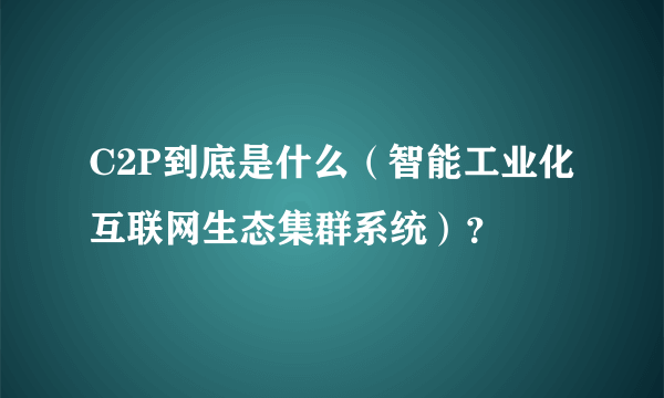 C2P到底是什么（智能工业化互联网生态集群系统）？