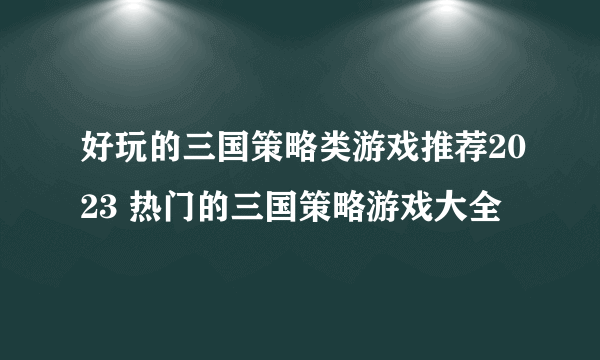 好玩的三国策略类游戏推荐2023 热门的三国策略游戏大全