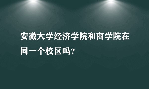 安微大学经济学院和商学院在同一个校区吗？