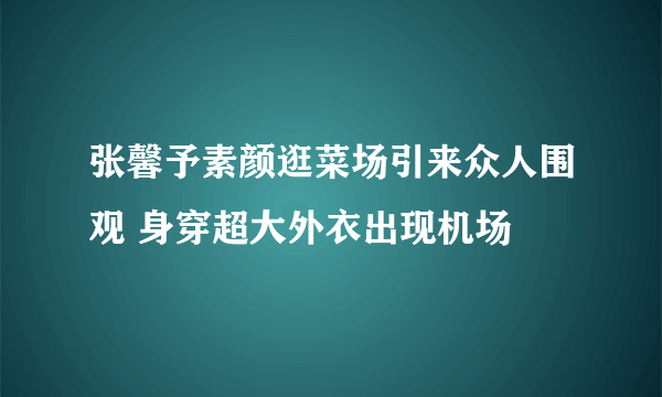 张馨予素颜逛菜场引来众人围观 身穿超大外衣出现机场