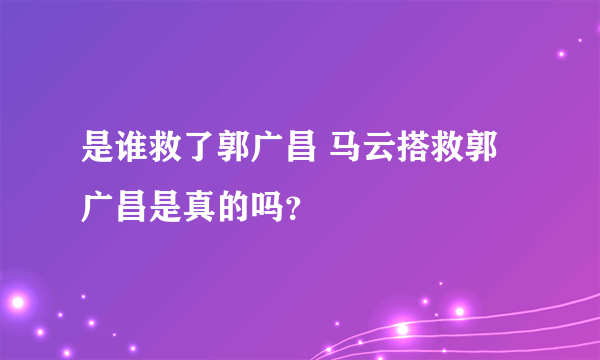 是谁救了郭广昌 马云搭救郭广昌是真的吗？