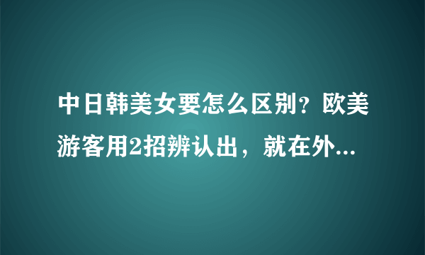 中日韩美女要怎么区别？欧美游客用2招辨认出，就在外表难掩盖住