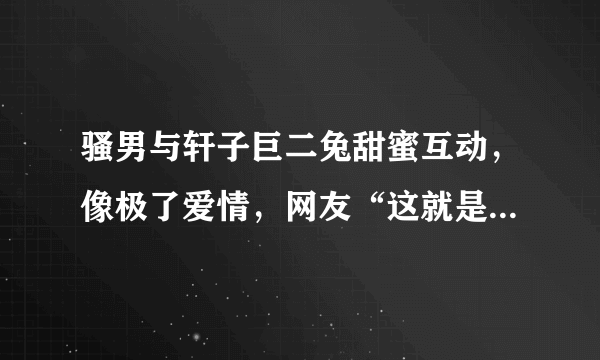 骚男与轩子巨二兔甜蜜互动，像极了爱情，网友“这就是男人本色”