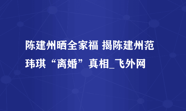 陈建州晒全家福 揭陈建州范玮琪“离婚”真相_飞外网