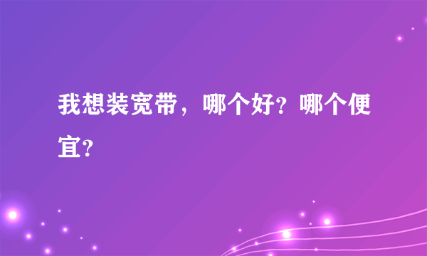 我想装宽带，哪个好？哪个便宜？