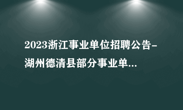 2023浙江事业单位招聘公告-湖州德清县部分事业单位招聘29人公告_统考
