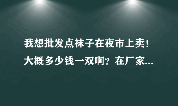 我想批发点袜子在夜市上卖！大概多少钱一双啊？在厂家是不是便宜点？