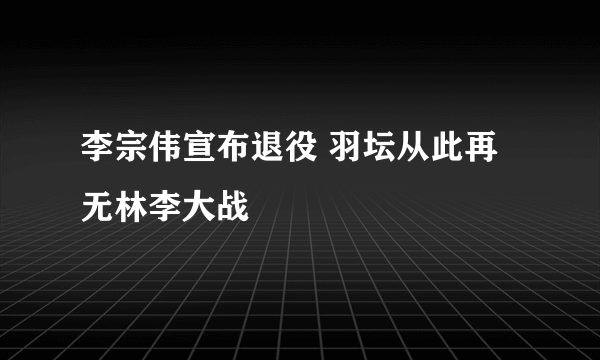 李宗伟宣布退役 羽坛从此再无林李大战