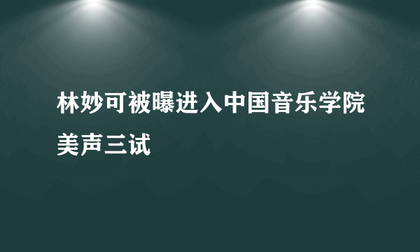 林妙可被曝进入中国音乐学院美声三试