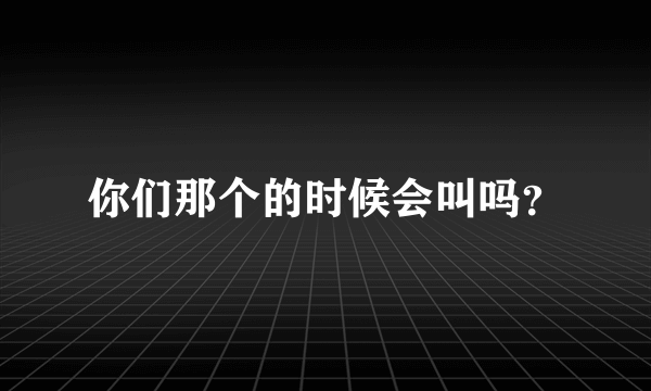 你们那个的时候会叫吗？