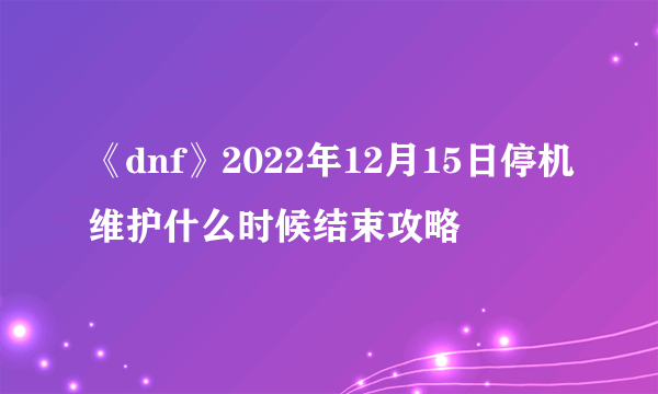 《dnf》2022年12月15日停机维护什么时候结束攻略