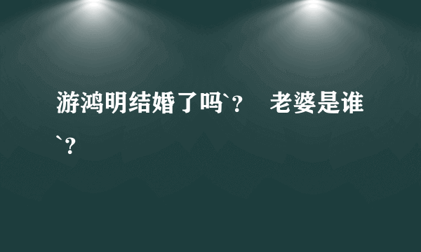 游鸿明结婚了吗`？  老婆是谁 `？