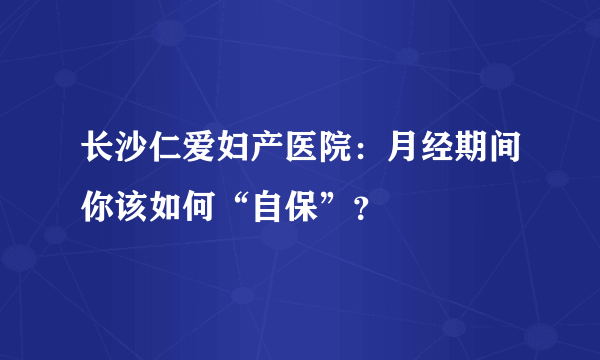 长沙仁爱妇产医院：月经期间你该如何“自保”？