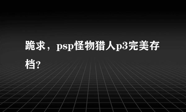 跪求，psp怪物猎人p3完美存档？