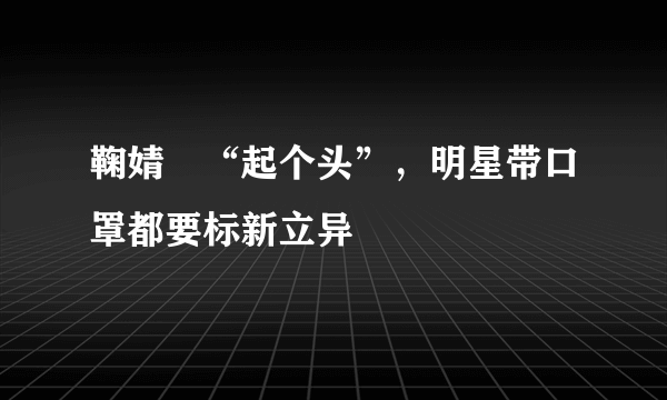 鞠婧祎“起个头”，明星带口罩都要标新立异