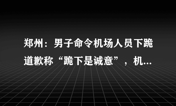 郑州：男子命令机场人员下跪道歉称“跪下是诚意”，机场警方回应, 你怎么看？