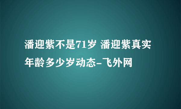 潘迎紫不是71岁 潘迎紫真实年龄多少岁动态-飞外网