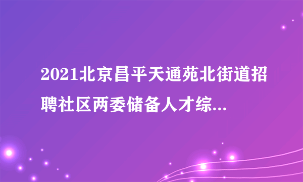 2021北京昌平天通苑北街道招聘社区两委储备人才综合成绩公示与体检通知