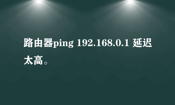 路由器ping 192.168.0.1 延迟太高。