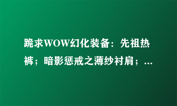 跪求WOW幻化装备：先祖热裤；暗影惩戒之薄纱衬肩；是在哪出的？