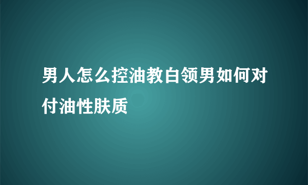 男人怎么控油教白领男如何对付油性肤质