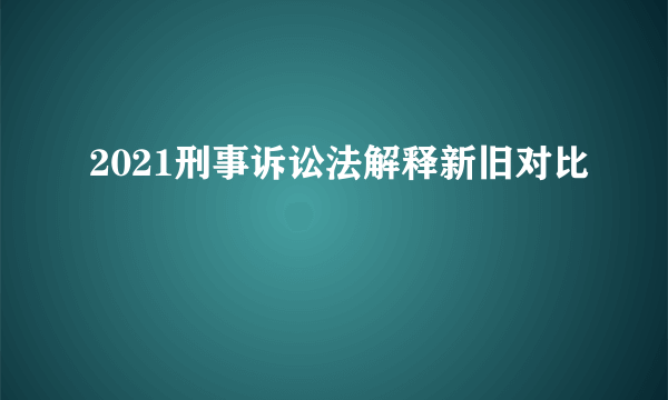 2021刑事诉讼法解释新旧对比