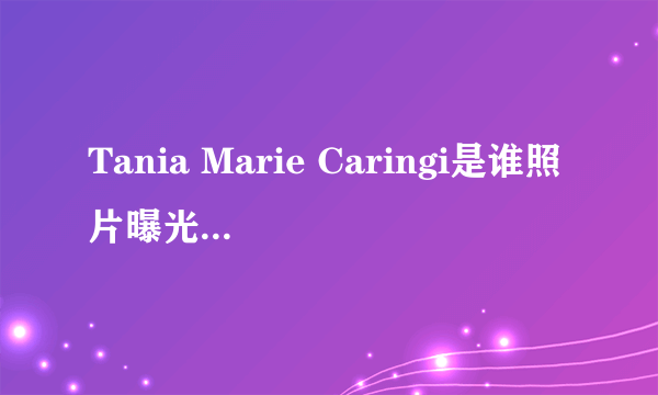 Tania Marie Caringi是谁照片曝光？Tania Marie Caringi怎么读