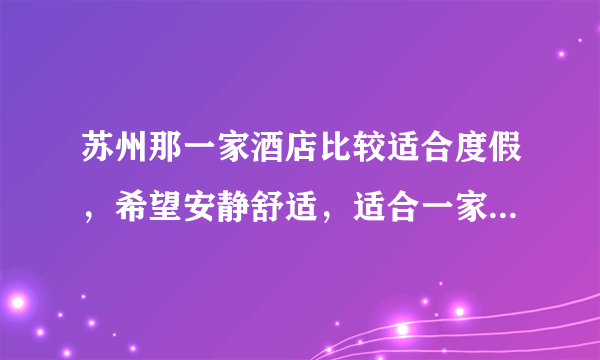 苏州那一家酒店比较适合度假，希望安静舒适，适合一家三口放松休闲？