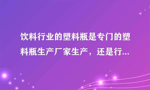 饮料行业的塑料瓶是专门的塑料瓶生产厂家生产，还是行业自己生产？