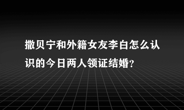 撒贝宁和外籍女友李白怎么认识的今日两人领证结婚？