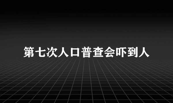 第七次人口普查会吓到人