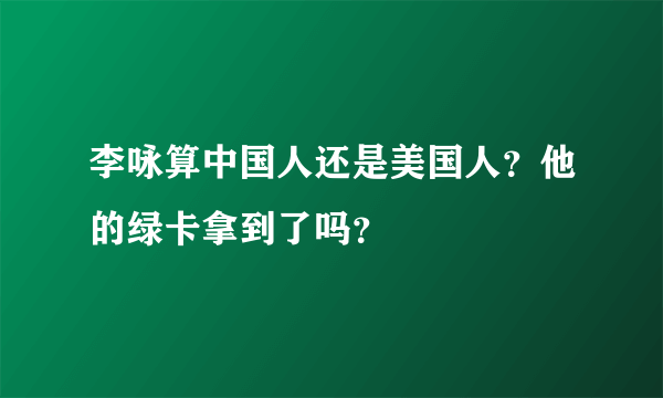 李咏算中国人还是美国人？他的绿卡拿到了吗？