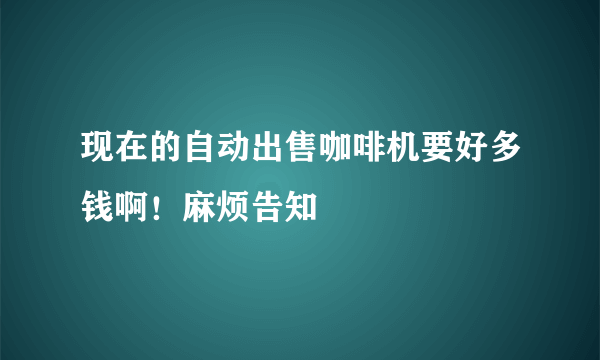 现在的自动出售咖啡机要好多钱啊！麻烦告知