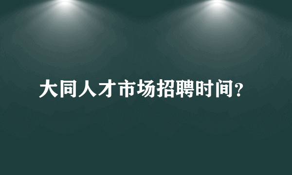 大同人才市场招聘时间？