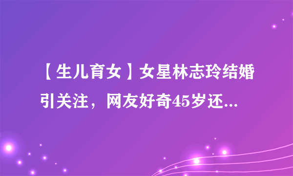 【生儿育女】女星林志玲结婚引关注，网友好奇45岁还能生娃吗？冷冻卵子了解一下！