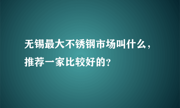 无锡最大不锈钢市场叫什么，推荐一家比较好的？