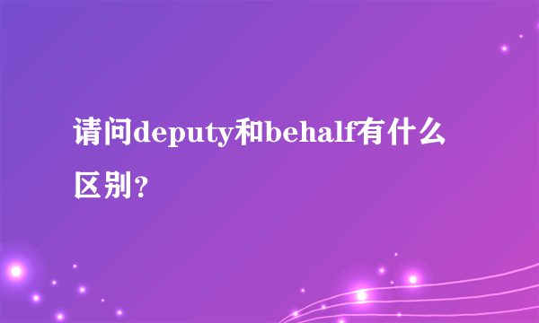 请问deputy和behalf有什么区别？