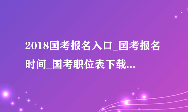 2018国考报名入口_国考报名时间_国考职位表下载（全国汇总）