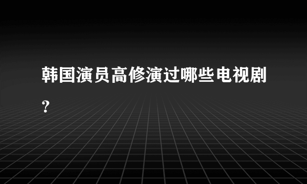 韩国演员高修演过哪些电视剧？