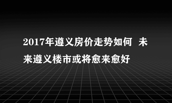 2017年遵义房价走势如何  未来遵义楼市或将愈来愈好